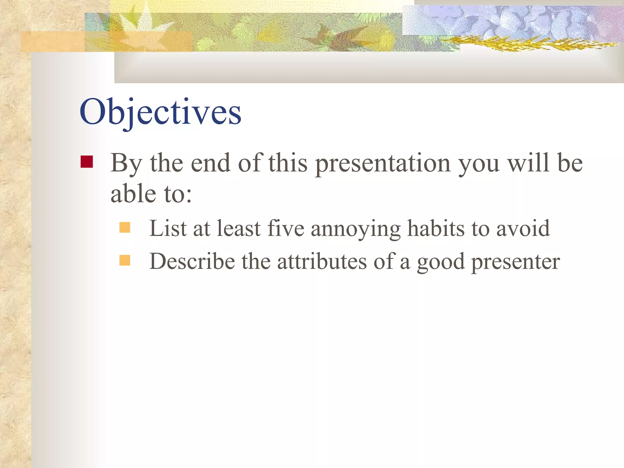 Objectives By the end of this presentation you will be able to: List at least five annoying habits to avoid Describe the attributes of a good presenter 