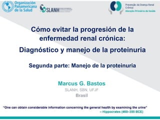 Cómo evitar la progresión de la
enfermedad renal crónica:
Diagnóstico y manejo de la proteinuria
Segunda parte: Manejo de la proteinuria
Marcus G. Bastos
SLANH, SBN, UFJF
Brasil
 