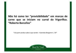 Não	
   há	
   como	
   ter	
   “previsibilidade”	
   em	
   marcas	
   de	
  
carne	
   que	
   se	
   iniciam	
   no	
   curral	
   do	
   frigoríﬁco.	
  
“Roberto	
  Barcellos”	
  
“	
  Só	
  quem	
  produz	
  sabe	
  o	
  que	
  vende	
  –	
  Fazendas	
  Bergamini	
  	
  /	
  SP”	
  
 
