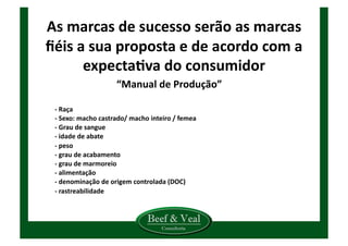As	
  marcas	
  de	
  sucesso	
  serão	
  as	
  marcas	
  
ﬁéis	
  a	
  sua	
  proposta	
  e	
  de	
  acordo	
  com	
  a	
  
expectaCva	
  do	
  consumidor	
  
“Manual	
  de	
  Produção”	
  
	
   -­‐	
  Raça	
  
	
   -­‐	
  Sexo:	
  macho	
  castrado/	
  macho	
  inteiro	
  /	
  femea	
  
	
   -­‐	
  Grau	
  de	
  sangue	
  
	
   -­‐	
  idade	
  de	
  abate	
  
	
   -­‐	
  peso	
  
	
   -­‐	
  grau	
  de	
  acabamento	
  
	
   -­‐	
  grau	
  de	
  marmoreio	
  
	
   -­‐	
  alimentação	
  
	
   -­‐	
  denominação	
  de	
  origem	
  controlada	
  (DOC)	
  
	
   -­‐	
  rastreabilidade	
  
	
   	
  
	
   	
  
 
