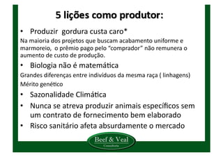 •  Produzir	
  	
  gordura	
  custa	
  caro*	
  
Na	
  maioria	
  dos	
  projetos	
  que	
  buscam	
  acabamento	
  uniforme	
  e	
  
marmoreio,	
  	
  o	
  prêmio	
  pago	
  pelo	
  “comprador”	
  não	
  remunera	
  o	
  
aumento	
  de	
  custo	
  de	
  produção.	
  
•  Biologia	
  não	
  é	
  matemáKca	
  	
  
Grandes	
  diferenças	
  entre	
  indivíduos	
  da	
  mesma	
  raça	
  (	
  linhagens)	
  
Mérito	
  genéKco	
  	
  
•  Sazonalidade	
  ClimáKca	
  
•  Nunca	
  se	
  atreva	
  produzir	
  animais	
  especíﬁcos	
  sem	
  
um	
  contrato	
  de	
  fornecimento	
  bem	
  elaborado	
  
•  Risco	
  sanitário	
  afeta	
  absurdamente	
  o	
  mercado	
  
 