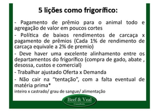 -­‐	
   Pagamento	
   de	
   prêmio	
   para	
   o	
   animal	
   todo	
   e	
  
agregação	
  de	
  valor	
  em	
  poucos	
  cortes	
  
-­‐	
   PolíKca	
   de	
   baixos	
   rendimentos	
   de	
   carcaça	
   x	
  
pagamento	
   de	
   prêmios	
   (Cada	
   1%	
   de	
   rendimento	
   de	
  
carcaça	
  equivale	
  a	
  2%	
  de	
  premio)	
  
-­‐	
   Deve	
   haver	
   uma	
   excelente	
   alinhamento	
   entre	
   os	
  
departamentos	
  do	
  frigoríﬁco	
  (compra	
  de	
  gado,	
  abate	
  ,	
  
desossa,	
  custos	
  e	
  comercial)	
  
-­‐	
  Trabalhar	
  ajustado	
  Oferta	
  x	
  Demanda	
  
-­‐	
   Não	
   cair	
   na	
   “tentação”,	
   com	
   a	
   falta	
   eventual	
   de	
  
matéria	
  prima*	
  
inteiro	
  x	
  castrado/	
  grau	
  de	
  sangue/	
  alimentação	
  
 