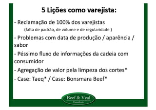-­‐	
  Reclamação	
  de	
  100%	
  dos	
  varejistas	
  	
  
(falta	
  de	
  padrão,	
  de	
  volume	
  e	
  de	
  regularidade	
  )	
  
-­‐	
  Problemas	
  com	
  data	
  de	
  produção	
  /	
  aparência	
  /	
  	
  
sabor	
  
-­‐	
  Péssimo	
  ﬂuxo	
  de	
  informações	
  da	
  cadeia	
  com	
  
consumidor	
  
-­‐	
  Agregação	
  de	
  valor	
  pela	
  limpeza	
  dos	
  cortes*	
  
-­‐	
  Case:	
  Taeq*	
  /	
  Case:	
  Bonsmara	
  Beef*	
  
 