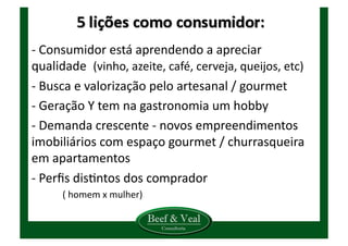 -­‐	
  Consumidor	
  está	
  aprendendo	
  a	
  apreciar	
  
qualidade	
  	
  (vinho,	
  azeite,	
  café,	
  cerveja,	
  queijos,	
  etc)	
  
-­‐	
  Busca	
  e	
  valorização	
  pelo	
  artesanal	
  /	
  gourmet	
  
-­‐	
  Geração	
  Y	
  tem	
  na	
  gastronomia	
  um	
  hobby	
  
-­‐	
  Demanda	
  crescente	
  -­‐	
  novos	
  empreendimentos	
  	
  
imobiliários	
  com	
  espaço	
  gourmet	
  /	
  churrasqueira	
  
em	
  apartamentos	
  
-­‐	
  Perﬁs	
  disKntos	
  dos	
  comprador	
  
	
   (	
  homem	
  x	
  mulher)	
  
 
