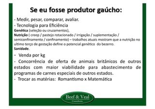 -­‐	
  Medir,	
  pesar,	
  comparar,	
  avaliar.	
  
-­‐	
  Tecnologia	
  para	
  Eﬁciência	
  
GenéCca	
  (seleção	
  ou	
  cruzamentos),	
  	
  
Nutrição	
  (	
  creep	
  /	
  pastejo	
  rotacionado	
  /	
  irrigação	
  /	
  suplementação	
  /	
  
semiconﬁnamento	
  /	
  conﬁnamento)	
  –	
  trabalhos	
  atuais	
  mostram	
  que	
  a	
  nutrição	
  no	
  
ulKmo	
  terço	
  de	
  gestação	
  deﬁne	
  o	
  potencial	
  genéKco	
  	
  do	
  bezerro.	
  
Sanidade.	
  
-­‐	
  	
  Venda	
  por	
  kg	
  	
  
-­‐	
   Concorrência	
   de	
   oferta	
   de	
   animais	
   britânicos	
   de	
   outros	
  
estados	
   com	
   maior	
   viabilidade	
   para	
   abastecimento	
   de	
  
programas	
  de	
  carnes	
  especiais	
  de	
  outros	
  estados.	
  
-­‐	
  	
  Trocar	
  as	
  matérias:	
  	
  RomanKsmo	
  x	
  MatemáKca	
  
	
  	
  
 