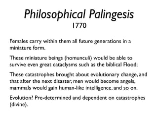 Philosophical Palingesis
                           1770

Females carry within them all future generations in a
miniature form.
These miniature beings (homunculi) would be able to
survive even great cataclysms such as the biblical Flood;
These catastrophes brought about evolutionary change, and
that after the next disaster, men would become angels,
mammals would gain human-like intelligence, and so on.
Evolution? Pre-determined and dependent on catastrophes
(divine).
 