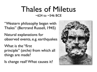Thales of Miletus
                    ~624 to ~546 BCE

“Western philosophy began with
Thales” (Bertrand Russell, 1945)
Natural explanations for
observed events, e.g. earthquakes
What is the “ﬁrst
principle” (arche) from which all
things are made?
Is change real? What causes it?
 