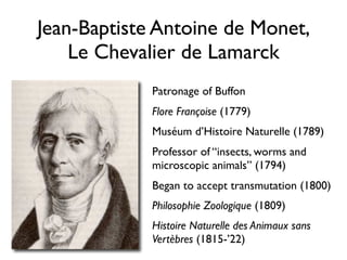Jean-Baptiste Antoine de Monet,
    Le Chevalier de Lamarck
             Patronage of Buffon
             Flore Françoise (1779)
             Muséum d’Histoire Naturelle (1789)
             Professor of “insects, worms and
             microscopic animals” (1794)
             Began to accept transmutation (1800)
             Philosophie Zoologique (1809)
             Histoire Naturelle des Animaux sans
             Vertèbres (1815-’22)
 