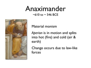 Anaximander
  ~610 to ~ 546 BCE


 Material monism
 Aperion is in motion and splits
 into hot (ﬁre) and cold (air &
 earth)
 Change occurs due to law-like
 forces
 