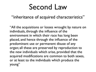 Second Law
 “inheritance of acquired characteristics”

“All the acquisitions or losses wrought by nature on
individuals, through the inﬂuence of the
environment in which their race has long been
placed, and hence through the inﬂuence of the
predominant use or permanent disuse of any
organ; all these are preserved by reproduction to
the new individuals which arise, provided that the
acquired modiﬁcations are common to both sexes,
or at least to the individuals which produce the
young”
 