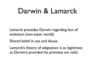 Darwin & Lamarck

Lamarck precedes Darwin regarding fact of
evolution (non-static world)
Shared belief in use and disuse
Lamarck’s theory of adaptation is as legitimate
as Darwin’s provided his premises are valid.
 