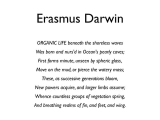 Erasmus Darwin
 ORGANIC LIFE beneath the shoreless waves
Was born and nurs'd in Ocean's pearly caves;
 First forms minute, unseen by spheric glass,
Move on the mud, or pierce the watery mass;
   These, as successive generations bloom,
New powers acquire, and larger limbs assume;
Whence countless groups of vegetation spring,
And breathing realms of ﬁn, and feet, and wing.
 