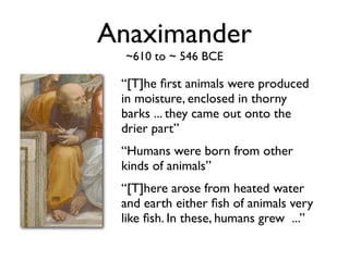 Anaximander
  ~610 to ~ 546 BCE

 “[T]he ﬁrst animals were produced
 in moisture, enclosed in thorny
 barks ... they came out onto the
 drier part”
 “Humans were born from other
 kinds of animals”
 “[T]here arose from heated water
 and earth either ﬁsh of animals very
 like ﬁsh. In these, humans grew ...”
 