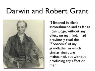 Darwin and Robert Grant
            “I listened in silent
            astonishment, and as far as
            I can judge, without any
            effect on my mind. I had
            previously read the
            'Zoonomia' of my
            grandfather, in which
            similar views are
            maintained, but without
            producing any effect on
            me.”
 