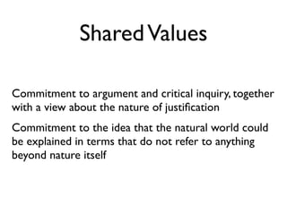 Shared Values

Commitment to argument and critical inquiry, together
with a view about the nature of justiﬁcation
Commitment to the idea that the natural world could
be explained in terms that do not refer to anything
beyond nature itself
 