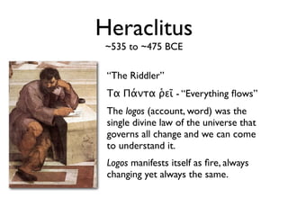 Heraclitus
 ~535 to ~475 BCE

 “The Riddler”
 Τα Πάντα ῥεῖ - “Everything ﬂows”
 The logos (account, word) was the
 single divine law of the universe that
 governs all change and we can come
 to understand it.
 Logos manifests itself as ﬁre, always
 changing yet always the same.
 