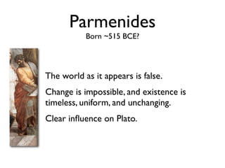 Parmenides
           Born ~515 BCE?




The world as it appears is false.
Change is impossible, and existence is
timeless, uniform, and unchanging.
Clear inﬂuence on Plato.
 