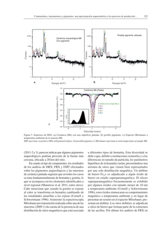 225Contenedores, instrumentos y pigmentos: una aproximación arqueométrica a los procesos de producción…
(2011-2 y 3), parecen indicar que algunos pigmentos
arqueológicos podrían provenir de la fuente más
cercana, ubicada a 20 km del sitio.
En cuanto al tipo de componentes, los resultados
de los análisis de DRX, FRX y EMT efectuados
sobre los pigmentos arqueológicos y las muestras
de cerámica pintada sugieren que en todos los casos
se trata fundamentalmente de hematita y goetita, lo
que se acompasa con los elementos identificados a
nivel regional (Matarrese et al. 2011, entre otros).
Cabe mencionar que cuando la goetita se expone
al calor se transforma en hematita cambiando de
las tonalidades amarillas a las rojizas (Cornell y
Schwertmann 1996). Asimismo la espectroscopia
Mössbauer por transmisión realizada sobre una de las
muestras (2009-1) da cuenta de la presencia de una
distribución de sitios magnéticos que está asociada
a diferentes tipos de hematita. Esta diversidad se
debe a que, debido a sustituciones isomorfas y a las
diferencias en tamaño de partícula, los parámetros
hiperfinos de la hematita varían, presentándose una
mixtura de sitios que vienen bien representados
por una sola distribución magnética. Un doblete
de hierro Fe3+ es adjudicado a algún óxido de
hierro en estado superparamagnético. El efecto
superparamagnético frecuentemente es exhibido
por algunos óxidos con tamaño menor de 10 nm
a temperatura ambiente (Cornell y Schwertmann
1996), estos óxidos enmascaran su comportamiento
magnético a temperatura ambiente y en lugar de
presentar un sexteto en el espectro Mössbauer, pre-
sentan un doblete. Los otros dobletes se adjudican
a sitios de hierro que forman parte de la estructura
de las arcillas. Por último los análisis de FRX en
Figura 5. Espectros de FRX; (a) Cerámica (M6) con una superficie pintada, (b) posible pigmento. (c) Espectro Mössbauer a
temperatura ambiente de la muestra M6.
XRF spectrum; (a) pottery (M6) with painted surface, (b) possible pigment, (c) Mössbauer spectrum at room temperature of sample M6.
10.000
1.000
100
10
1
5 10 15 20
Cuentas
Energía (keV)
Cerámica arqueológica M6
Con pigmento
Posible pigmento utilizado
Cerámica M6 (Pasta)
a
10.000
1.000
100
10
1
5 10 15 20
Cuentas
Energía (keV)b
1,01
1,00
0,99
0,98
0,97
0,96
0,95
0,94
–10 –5 0 5 10
Transmisiónrelativa(%)
Velocidad (mm/s)
c
 