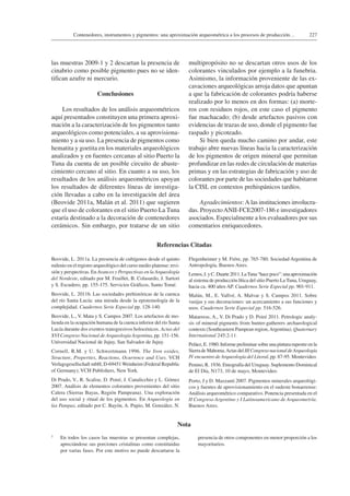 227Contenedores, instrumentos y pigmentos: una aproximación arqueométrica a los procesos de producción…
las muestras 2009-1 y 2 descartan la presencia de
cinabrio como posible pigmento pues no se iden-
tifican azufre ni mercurio.
Conclusiones
Los resultados de los análisis arqueométricos
aquí presentados constituyen una primera aproxi-
mación a la caracterización de los pigmentos tanto
arqueológicos como potenciales, a su aprovisiona-
miento y a su uso. La presencia de pigmentos como
hematita y goetita en los materiales arqueológicos
analizados y en fuentes cercanas al sitio Puerto la
Tuna da cuenta de un posible circuito de abaste-
cimiento cercano al sitio. En cuanto a su uso, los
resultados de los análisis arqueométricos apoyan
los resultados de diferentes líneas de investiga-
ción llevadas a cabo en la investigación del área
(Beovide 2011a, Malán et al. 2011) que sugieren
que el uso de colorantes en el sitio Puerto La Tuna
estaría destinado a la decoración de contenedores
cerámicos. Sin embargo, por tratarse de un sitio
multipropósito no se descartan otros usos de los
colorantes vinculados por ejemplo a la funebria.
Asimismo, la información proveniente de las ex-
cavaciones arqueológicas arroja datos que apuntan
a que la fabricación de colorantes podría haberse
realizado por lo menos en dos formas: (a) morte-
ros con residuos rojos, en este caso el pigmento
fue machacado; (b) desde artefactos pasivos con
evidencias de trazas de uso, donde el pigmento fue
raspado y picoteado.
Si bien queda mucho camino por andar, este
trabajo abre nuevas líneas hacia la caracterización
de los pigmentos de origen mineral que permitan
profundizar en las redes de circulación de materias
primas y en las estrategias de fabricación y uso de
colorantes por parte de las sociedades que habitaron
la CISL en contextos prehispánicos tardíos.
Agradecimientos: A las instituciones involucra-
das. ProyectoANII-FCE2007-186 e investigadores
asociados. Especialmente a los evaluadores por sus
comentarios enriquecedores.
Referencias Citadas
Beovide, L. 2011a. La presencia de cultígenos desde el quinto
milenio en el registro arqueológico del curso medio platense: revi-
sión y perspectivas. En Avances y Perspectivas en la Arqueología
del Nordeste, editado por M. Feuillet, B. Colasurdo, J. Sartori
y S. Escudero, pp. 155-175. Servicios Gráficos, Santo Tomé.
Beovide, L. 2011b. Las sociedades prehistóricas de la cuenca
del río Santa Lucía: una mirada desde la epistemología de la
complejidad. Cuadernos Serie Especial pp. 128-140.
Beovide, L., V. Mata y S. Campos 2007. Los artefactos de mo-
lienda en la ocupación humana de la cuenca inferior del río Santa
Lucía durante dos eventos transgresivos holocénicos. Actas del
XVI Congreso Nacional de Arqueología Argentina, pp. 151-156.
Universidad Nacional de Jujuy, San Salvador de Jujuy.
Cornell, R.M. y U. Schwertmann 1996. The Iron oxides,
Structure, Properties, Reactions, Ocurrence and Uses. VCH
Verlagsgesellschaft mbH, D-69451Weinheim (Federal Republic
of Germany); VCH Publishers, New York.
Di Prado, V., R. Scalise, D. Poiré, J. Canalicchio y L. Gómez
2007. Análisis de elementos colorantes provenientes del sitio
Calera (Sierras Bayas, Región Pampeana). Una exploración
del uso social y ritual de los pigmentos. En Arqueología en
las Pampas, editado por C. Bayón, A. Pupio, M. González, N.
Flegenheimer y M. Frére, pp. 765-780. Sociedad Argentina de
Antropología, Buenos Aires.
Lemos,J.yC.Duarte2011.LaTuna“hacepoco”:unaaproximación
al sistema de producción lítica del sitio Puerto La Tuna, Uruguay,
hacia ca. 400 años AP. Cuadernos Serie Especial pp. 901-911.
Malán, M., E. Vallvé, A. Malvar y S. Campos 2011. Sobre
vasijas y sus decoraciones: un acercamiento a sus funciones y
usos. Cuadernos Serie Especial pp. 516-526.
Matarrese, A., V. Di Prado y D. Poiré 2011. Petrologic analy-
sis of mineral pigments from hunter-gatherers archaeological
contexts (Southeastern Pampean region,Argentina). Quaternary
International 245:2-11.
Peláez, E. 1980.Informepreliminar sobre unapinturarupestre enla
SierradeMahoma.ActasdelIIICongresonacionaldeArqueología
IV encuentro de Arqueología del Litoral, pp. 87-95. Montevideo.
Penino, R. 1936. Etnografía del Uruguay. Suplemento Dominical
de El Día, N173, 10 de mayo, Montevideo.
Porto, J y D. Mazzanti 2007. Pigmentos minerales arqueológi-
cos y fuentes de aprovisionamiento en el sudeste bonaerense:
Análisis arqueométrico comparativo. Ponencia presentada en el
II Congreso Argentino y I Latinoamericano de Arqueometría.
Buenos Aires.
Nota
1 En todos los casos las muestras se presentan complejas,
apreciándose sus porciones cristalinas como constituidas
por varias fases. Por este motivo no puede descartarse la
presencia de otros componentes en menor proporción a los
mayoritarios.
 