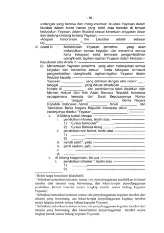 - 10 -
undangan yang berlaku dan mengumumkan likuidasi Yayasan dalam
likuidasi dalam koran harian yang terbit atau beredar di tempat
kedudukan Yayasan dalam likuidasi sesuai ketentuan anggaran dasar
dan Undang-Undang tentang Yayasan. ------------------------------------------
-Adapun honorarium tim Likuidasi adalah sebesar
Rp.___________________12
.--------------------------------------------------------
III. Acara III : Menentukan Yayasan penerima yang akan
melanjutkan semua kegiatan dan menerima semua
harta kekayaan serta termasuk pengambilalihan
utang/kredit, tagihan-tagihan Yayasan dalam likuidasi.--
Keputusan atas Acara III :------------------------------------------------------------
(I) Menentukan Yayasan penerima yang akan melanjutkan semua
kegiatan dan menerima semua harta kekayaan termasuk
pengambialihan utang/kredit, tagihan-tagihan Yayasan dalam
likuidasi kepada :------------------------------------------------------------------
Yayasan ____________ , yang didirikan dengan akta nomor ___ ,
tanggal ____________ , yang dibuat dihadapan _____________,
Notaris di ___________ , dan pendiriannya telah disahkan oleh
Menteri Hukum Dan Hak Asasi Manusia Republik Indonesia
sebagaimana ternyata dari Surat Keputusannya Nomor
_________ , tanggal __________________ Berita Negara
Republik Indonesia nomor _________, tahun _________, dan
Tambahan Berita Negara Republik Indonesia tahun _________
(selanjutnya disebut “Yayasan ___________________” ) :-----------
a. di bidang sosial, berupa : ----------------------------------------------
i. pendidikan informal, terdiri atas :------------------------------
1) Kursus Komputer13
................---------------------------
2) Kursus Bahasa Asing ..............--------------------------
ii. pendidikan non formal, terdiri atas :---------------------------
1) ................------------------------------------------------------
2) ................------------------------------------------------------
iii. rumah sakit14
, yaitu :----------------------------------------------
iv. panti asuhan, yaitu :-----------------------------------------------
v. .............---------------------------------------------------------------
vi. .............---------------------------------------------------------------
b. di bidang keagamaan, berupa :----------------------------------------
i. pendidikan informal15
, terdiri atas :----------------------------
1) ................-----------------------------------------------------
2) ................-----------------------------------------------------
12
Boleh tanpa honoraium (fakultatif).
13
Sebutkan/cantumkan/uraiakan semua izin penyelenggaraan pendidikan informal
tersebut dari intsansi yang berwenang, dan lokasi/tempat penyelenggaraan
pendidikan formal tersebut secara lengkap (untuk semua bidang kegiatan
Yayasan).
14
Sebutkan/cantumkan/uraiakan semua izin penyelenggaraan kegiatan tersebut dari
intsansi yang berwenang, dan lokasi/tempat penyelenggaraan kegiatan tersebut
secara lengkap (untuk semua bidang kegiatan Yayasan).
15
Sebutkan/cantumkan/uraiakan semua izin penyelenggaraan kegiatan tersebut dari
intsansi yang berwenang, dan lokasi/tempat penyelenggaraan tersebut secara
lengkap (untuk semua bidang kegiatan Yayasan).
 