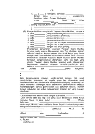 - 12 -
iv. ___ ( ____ ) Helikopter, berbobot ________________ ,
dengan nama ________________ , sebagaimana
diuraikan dalam Grosse Helikopter ______________ ,
nomor __________ , Surat Ukur nomor
_______________ , tanggal _______________ ;-
f. Barang bergerak, terdiri atas :-------------------------------------------
i. ..............................................................................................
ii. ..............................................................................................
(2). Pengambilalihan utang/kredit Yayasan dalam likuidasi, berupa :--
a. pada __________ , dengan cara delegasi;----------------------------
b. pada __________ , dengan cara ex promissie;----------------------
c. pada __________ , dengan cara novasi;-------------------------------
d. pada __________ , dengan cara cessie.-------------------------------
e. pada __________ , dengan cara subrogasi.---------------------------
f. pada __________ , dengan cara novasi.-------------------------------
g. pada __________ , dengan cara anjak piutang.----------------------
Pelaksanaan penyerahan kekayaan Yayasan dalam likuidasi
tersebut wajib segera dilaksanakan oleh Tim Likuidasi, setelah
seluruh kewajiban kepada negara dan pihak ketiga yang harus
dibayar oleh Yayasan dalam likuidasi telah dibayar lunas. ------------
Penyerahan kekayaan Yayasan dalam likuidasi dalam likuidasi
termasuk pengambilalihan utang/kredit serta hak tagih yang
dimiliki Yayasan dalam likuidasi tersebut wajib dilaksanakan
berdasarkan ketentuan peraturan perundang-undangan yang
berlaku. -----------------------------------------------------------------------------
-Tim Likuidasi dan _______________(nama karyawan)
_____________-------
•
•
baik bersama-sama maupun sendiri-sendiri dengan hak untuk
memindahkan kekuasaan ini kepada orang lain dikuasakan untuk
memberitahukan keputusan Rapat ini kepada instansi yang berwenang dan
untuk menerima keterangan telah diterimanya pemberitahuan tersebut,
menandatangani semua permohonan dan dokumen lainnya, memilih
tempat kedudukan dan untuk melaksanakan tindakan lain yang mungkin
diperlukan.
-------------------------------------------------------------------------------------
-Usul-usul tersebut diterima rapat dengan suara bulat.----------------------------
-Oleh karena tidak ada lagi soal yang akan dibicarakan, maka Ketua
menutup Rapat ini pada pukul ______________ WI _____ (Waktu
Indonesia _________).---------------------------------------------------------------------
-Maka saya, Notaris, membuat Berita Acara Rapat ini untuk dipergunakan
sebagaimana mestinya.--------------------------------------------------------------------
------------------------------------- DEMIKIAN AKTA INI
----------------------------------
-dibuat dan diselesaikan di
_______________________ ,------------------------
dengan dihadiri oleh : ----------------------------------------------------------------------
1. NONA
dilahirkan di
 
