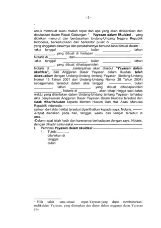 - 2 -
.
.
untuk membuat suatu risalah rapat dari apa yang akan dibicarakan dan
diputuskan dalam Rapat Gabungan 4
Yayasan dalam likuidasi , yang
didirikan menurut dan berdasarkan Undang-Undang Negara Republik
Indonesia, berkedudukan dan berkantor pusat di ________________ ,
yang anggaran dasarnya dan perubahannya berturut-turut dimuat dalam : -
-akta tanggal _____________, bulan _______________, tahun
___________, yang dibuat di hadapan __________________________,
Notaris di __________ , dan--------------------------------------------------------------
-akta tanggal _____________, bulan _______________, tahun
___________, yang dibuat dihadapan/oleh _______________________,
Notaris di __________ ,(selanjutnya akan disebut “Yayasan dalam
likuidasi”), dan Anggaran Dasar Yayasan dalam likuidasi telah
disesuaikan dengan Undang-Undang tentang Yayasan (Undang-Undang
Nomor 16 Tahun 2001 dan Undang-Undang Nomor 28 Tahun 2004)
sebagaimana tersebut dalam akta tanggal --------------------, bulan
__________, tahun ___________, yang dibuat dihadapan/oleh
_______________, Notaris di __________ , akan tetapi hingga saat batas
waktu yang ditentukan dalam Undang-Undang tentang Yayasan terhadap
akta penyesuaian Anggaran Dasar Yayasan dalam likuidasi tersebut dan
tidak diberitahukan kepada Menteri Hukum Dan Hak Asasi Manusia
Republik Indonesia,--------------------------------------------------------------------------
salinan dari akta (-akta) tersebut diperlihatkan kepada saya, Notaris, --------
-Rapat diadakan pada hari, tanggal, waktu dan tempat tersebut di
atas.------
-Dalam rapat telah hadir dan karenanya berhadapan dengan saya, Notaris,
dengan dihadiri saksi-saksi:---------------------------------------------------------------
I. Pembina Yayasan dalam likuidasi:----------------------------------------------
1. TUAN .............
dilahirkan di
tanggal
bulan
4
Pilih salah satu, sesuai organ Yayasan yang dapat membubarkan/
melikuidasi Yayasan, yang ditetapkan dan diatur dalam anggaran dasar Yayasan
ybs
 