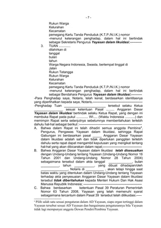 - 7 -
Rukun Warga
Kelurahan
Kecamatan
pemegang Kartu Tanda Penduduk (K.T.P./N.I.K.) nomor
-menurut keterangan penghadap, dalam hal ini bertindak
sebagai Sekretaris Pengurus Yayasan dalam likuidasi;-----------
3. TUAN .............
dilahirkan di
tanggal
bulan
tahun
Warga Negara Indonesia, Swasta, bertempat tinggal di
Jalan
Rukun Tetangga
Rukun Warga
Kelurahan
Kecamatan
pemegang Kartu Tanda Penduduk (K.T.P./N.I.K.) nomor
-menurut keterangan penghadap, dalam hal ini bertindak
sebagai Bendahara Pengurus Yayasan dalam likuidasi;----------
-Para Penghadap saya, Notaris, telah kenal, berdasarkan identitasnya
yang diperlihatkan kepada saya, Notaris.----------------------------------------------
-Penghadap Tuan _______________________ tersebut selaku Ketua
________________ sesuai ketentuan Pasal ......... Anggaran Dasar
Yayasan dalam likuidasi bertindak selaku Ketua Rapat, yang dengan ini
membuka Rapat pada pukul ............. WI..... (Waktu Indonesia ...........) dan
memimpin Rapat serta selanjutnya sebelumnya memberitahukan terlebih
dahulu hal-hal sebagai berikut :----------------------------------------------------------
A. Bahwa dalam Rapat ini telah dihadiri semua anggota Pembina8
,
Pengurus, Pengawas Yayasan dalam likuidasi, sehingga Rapat
Gabungan ini berdasarkan pasal _____ Anggaran Dasar Yayasan
dalam likuidasi adalah sah dan tidak diperlukan panggilan terlebih
dahulu serta rapat dapat mengambil keputusan yang mengikat tentang
hal-hal yang akan dibicarakan dalam rapat;------------------------------------
B. Bahwa Anggaran Dasar Yayasan dalam likuidasi telah disesuaikan
dengan Undang-Undang tentang Yayasan (Undang-Undang Nomor 16
Tahun 2001 dan Undang-Undang Nomor 28 Tahun 2004)
sebagaimana tersebut dalam akta tanggal _____________, bulan
__________, tahun ___________, yang dibuat dihadapan/oleh
_______________, Notaris di __________ , akan tetapi hingga saat
batas waktu yang ditentukan dalam Undang-Undang tentang Yayasan
terhadap akta penyesuaian Anggaran Dasar Yayasan dalam likuidasi
tersebut tidak diberitahukan kepada Menteri Hukum Dan Hak Asasi
Manusia Republik Indonesia; ------------------------------------------------------
C. Bahwa berdasarkan ketentuan Pasal 39 Peraturan Pemerintah
Nomor 63 Tahun 2008, Yayasan yang telah memenuhi syarat
sebagaimana tercantum dalam Pasal 39 tersebut telah dilikuidasi.-----
8
Pilih salah satu sesuai pengaturan dalam AD Yayasan, siapa organ tertinggi dalam
Yayasan tersebut sesuai AD Yayasan dan bangaimana pengaturannya bila Yayasan
tidak lagi mempunyai anggota Dewan Pendiri/Pembina Yayasan.
 