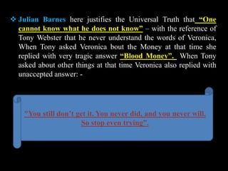  Julian Barnes here justifies the Universal Truth that “One
cannot know what he does not know” – with the reference of
Tony Webster that he never understand the words of Veronica,
When Tony asked Veronica bout the Money at that time she
replied with very tragic answer “Blood Money”. When Tony
asked about other things at that time Veronica also replied with
unaccepted answer: -
"You still don’t get it. You never did, and you never will.
So stop even trying”.
 