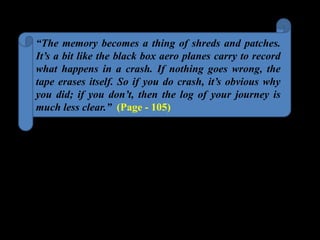 “The memory becomes a thing of shreds and patches.
It’s a bit like the black box aero planes carry to record
what happens in a crash. If nothing goes wrong, the
tape erases itself. So if you do crash, it’s obvious why
you did; if you don’t, then the log of your journey is
much less clear.” (Page - 105)
 