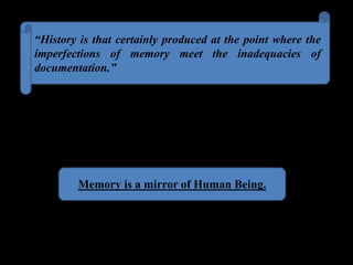 “History is that certainly produced at the point where the
imperfections of memory meet the inadequacies of
documentation.”
Memory is a mirror of Human Being.
 