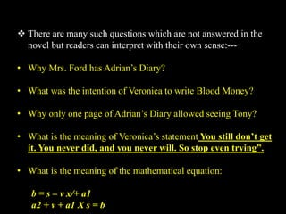  There are many such questions which are not answered in the
novel but readers can interpret with their own sense:---
• Why Mrs. Ford has Adrian’s Diary?
• What was the intention of Veronica to write Blood Money?
• Why only one page of Adrian’s Diary allowed seeing Tony?
• What is the meaning of Veronica’s statement You still don’t get
it. You never did, and you never will. So stop even trying”.
• What is the meaning of the mathematical equation:
b = s – v x/+ a1
a2 + v + a1 X s = b
 