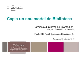 Cap a un nou model de Biblioteca   Comissió d’Informació Biomèdica  Hospital Universitari Vall d’Hebron Fidel , SG; Puyal, C; Juarez, JC; Anglès, R.  Tarragona, 30 setembre 2011 