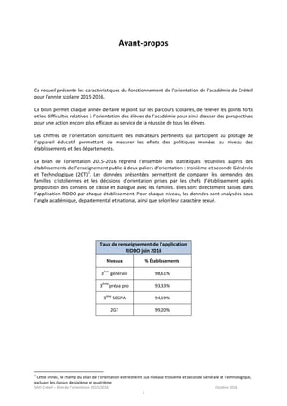 SAIO Créteil – Bilan de l’orientation 2015/2016 Octobre 2016
2
Avant-propos
Ce recueil présente les caractéristiques du fonctionnement de l'orientation de l'académie de Créteil
pour l'année scolaire 2015-2016.
Ce bilan permet chaque année de faire le point sur les parcours scolaires, de relever les points forts
et les difficultés relatives à l’orientation des élèves de l’académie pour ainsi dresser des perspectives
pour une action encore plus efficace au service de la réussite de tous les élèves.
Les chiffres de l’orientation constituent des indicateurs pertinents qui participent au pilotage de
l’appareil éducatif permettant de mesurer les effets des politiques menées au niveau des
établissements et des départements.
Le bilan de l’orientation 2015-2016 reprend l'ensemble des statistiques recueillies auprès des
établissements de l’enseignement public à deux paliers d'orientation : troisième et seconde Générale
et Technologique (2GT)1
. Les données présentées permettent de comparer les demandes des
familles cristoliennes et les décisions d’orientation prises par les chefs d’établissement après
proposition des conseils de classe et dialogue avec les familles. Elles sont directement saisies dans
l’application RIDDO par chaque établissement. Pour chaque niveau, les données sont analysées sous
l’angle académique, départemental et national, ainsi que selon leur caractère sexué.
Taux de renseignement de l’application
RIDDO juin 2016
Niveaux % Établissements
3
ème
générale 98,61%
3
ème
prépa pro 93,33%
3
ème
SEGPA 94,19%
2GT 99,20%
1
Cette année, le champ du bilan de l’orientation est restreint aux niveaux troisième et seconde Générale et Technologique,
excluant les classes de sixième et quatrième.
 