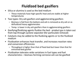 Fluidized bed gasifiers
• Silica or alumina is used as the bed medium
– These materials have high specific heat and are stable at higher
temperatures
• Two types: Dry ash gasifiers and agglomerating gasifiers
– Biomass is fed from the bottom and ash is removed as dry ash or as
defluidized heavy agglomerates
– Temp. is lower in dry ash gasifiers than in agglomerating gasifiers
• Gasifying/fluidizing agents fluidize the bed - product gas is taken out
from top through cyclone separator (for particulate removal)
• Catalysts may be added to the fluidizing agents or to the fluidized
medium
• Fluidization enhances heat transfer, and increases reaction rates
and conversion efficiencies
– Throughput is higher than that of fixed bed but lower than that for
entrained bed gasifier
• Fluidization tolerates wide variations in fuel types and fuel
characteristics – biomass forming corrosive ash can be gasified
 