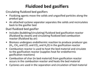 Fluidized bed gasifiers
Circulating fluidized bed gasifiers
• Fluidizing agents move the solids and ungasified particles along the
product gas
• An attached cyclone separator separates the solids and recirculates
back to the gasifier bed
Duel fluidized bed gasifier
• Includes (bubbling/circulating) fluidized bed gasification reactor
(fluidized by steam) and circulating fluidized bed combustion
reactor (fluidized by air)
• Biomass undergoes endothermic reaction to produce producer gas
(H2, CH4 and CO; and CO2 and H2O) in the gasification reactor
• Combustion reactor is used to heat the bed material and circulate
to the gasification reactor (supplies heat for endothermic
gasification reactions)
• Combustion of char (in bed material) from gasification reactor
occurs in the combustion reactor and heats the bed material
• Cyclones are used in the separation and circulation of bed material
 