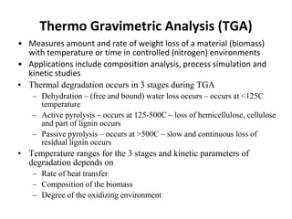 Thermo Gravimetric Analysis (TGA)
• Measures amount and rate of weight loss of a material (biomass)
with temperature or time in controlled (nitrogen) environments
• Applications include composition analysis, process simulation and
kinetic studies
• Thermal degradation occurs in 3 stages during TGA
– Dehydration – (free and bound) water loss occurs – occurs at <125C
temperature
– Active pyrolysis – occurs at 125-500C – loss of hemicellulose, cellulose
and part of lignin occurs
– Passive pyrolysis – occurs at >500C – slow and continuous loss of
residual lignin occurs
• Temperature ranges for the 3 stages and kinetic parameters of
degradation depends on
– Rate of heat transfer
– Composition of the biomass
– Degree of the oxidizing environment
 