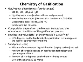 Chemistry of Gasification
• Gas/vapour phase (syngas/producer gas)
– CO, H2, CH4, CO2 and H2O
– Light hydrocarbons (such as ethane and propane)
– Heavier hydrocarbons (like tars, that condense at 250-300)
– Undesirable gases like H2S and HCl
– Inert gases like nitrogen
• Composition depends on the biomass treated and the
operational conditions of the gasification process
• Low heating value (LHV) of the syngas is 4-13 MJ/Nm3
– LHV depends on the feedstock, the gasification technology, and
the gasifier operational conditions
• Solid phase (char)
– Mixture of unconverted organic fraction (largely carbon) and ash
– Amount of carbon depends on gasification technology and
operating conditions
– Amount of ash depends on the biomass being treated
– LHV of the char is 25-30 MJ/kg
 