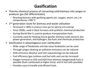Gasification
• Thermo-chemical process of converting solid biomass into syngas or
producer gas (N2 differentiates)
– Reacting biomass with gasifying agents (air, oxygen, steam, etc.) at
temperatures >700 °C
• 2nd generation route for biomass and waste utilization
– Developed in 1800s to produce town gas for lighting and cooking)
– Since 1920s, used in blast furnaces and synthetic chemical production
– During World War II, used to produce transportation fuels
– Currently used for heating (micro-gasifier biomass cook-stoves!), bio-
power generation, and hydrogen, bio-fuels and chemicals production
• Gasification is advantageous over combustion
– Wide range of feedstocks and low value feedstocks can be used
– Through syngas cleaning air pollution emissions can be reduced
– GHG emissions (biochar and CO2 sequestering) can be reduced
– Fuel efficiency (gas turbines and fuel cells use) can be increased
– Oxygen removal as CO2 and H2O from biomass (oxygenated) fuels is
possible (fuels combusted at higher temp. and in fuel cells possible)
– Provides easy to handle and efficient fuels
 