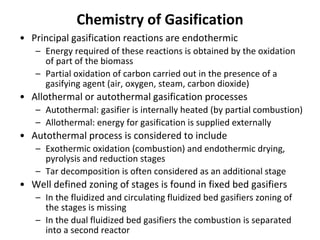 Chemistry of Gasification
• Principal gasification reactions are endothermic
– Energy required of these reactions is obtained by the oxidation
of part of the biomass
– Partial oxidation of carbon carried out in the presence of a
gasifying agent (air, oxygen, steam, carbon dioxide)
• Allothermal or autothermal gasification processes
– Autothermal: gasifier is internally heated (by partial combustion)
– Allothermal: energy for gasification is supplied externally
• Autothermal process is considered to include
– Exothermic oxidation (combustion) and endothermic drying,
pyrolysis and reduction stages
– Tar decomposition is often considered as an additional stage
• Well defined zoning of stages is found in fixed bed gasifiers
– In the fluidized and circulating fluidized bed gasifiers zoning of
the stages is missing
– In the dual fluidized bed gasifiers the combustion is separated
into a second reactor
 