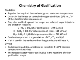 Chemistry of Gasification
Oxidation
• Supplies the required thermal energy and maintains temperature
• Occurs in the limited or controlled oxygen conditions (1/5 to 1/3rd
of the stoichiometric requirement)
• Only char and hydrogen of the syngas are believed to participate in
the oxidation reactions
C + O2 → CO2 (char combustion: - 394 kJ/mol)
C + ½ O2 → CO (Partial oxidation of char: - 111 kJ/mol)
H2 + ½ O2 → H2O (Hydrogen combustion: - 242 kJ/mol)
• Combustion product is a gas mixture of CO, CO2 and H2O
• If air is used in the oxidation then the gas mixture will have N2
Drying
• Endothermic and it is considered as complete if 150°C biomass
temperature is reached
• The released water vapour can involve in the reactions of other
gasification stages
 