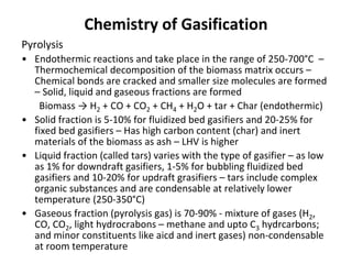 Chemistry of Gasification
Pyrolysis
• Endothermic reactions and take place in the range of 250-700°C –
Thermochemical decomposition of the biomass matrix occurs –
Chemical bonds are cracked and smaller size molecules are formed
– Solid, liquid and gaseous fractions are formed
Biomass → H2 + CO + CO2 + CH4 + H2O + tar + Char (endothermic)
• Solid fraction is 5-10% for fluidized bed gasifiers and 20-25% for
fixed bed gasifiers – Has high carbon content (char) and inert
materials of the biomass as ash – LHV is higher
• Liquid fraction (called tars) varies with the type of gasifier – as low
as 1% for downdraft gasifiers, 1-5% for bubbling fluidized bed
gasifiers and 10-20% for updraft grasifiers – tars include complex
organic substances and are condensable at relatively lower
temperature (250-350°C)
• Gaseous fraction (pyrolysis gas) is 70-90% - mixture of gases (H2,
CO, CO2, light hydrocrabons – methane and upto C3 hydrcarbons;
and minor constituents like aicd and inert gases) non-condensable
at room temperature
 