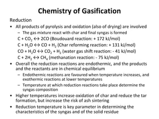 Chemistry of Gasification
Reduction
• All products of pyrolysis and oxidation (also of drying) are involved
– The gas mixture react with char and final syngas is formed
C + CO2 ↔ 2CO (Boudouard reaction: + 172 kJ/mol)
C + H2O ↔ CO + H2 (Char reforming reaction: + 131 kJ/mol)
CO + H2O ↔ CO2 + H2 (water gas shift reaction: - 41 kJ/mol)
C + 2H2 ↔ CH4 (methanation reaction: - 75 kJ/mol)
• Overall the reduction reactions are endothermic, and the products
and the reactants are in chemical equilibrium
– Endothermic reactions are favoured when temperature increases, and
exothermic reactions at lower temperatures
– Temperature at which reduction reactions take place determine the
syngas composition
• Higher temperatures increase oxidation of char and reduce the tar
formation, but increase the risk of ash sintering
• Reduction temperature is key parameter in determining the
characteristics of the syngas and of the solid residue
 