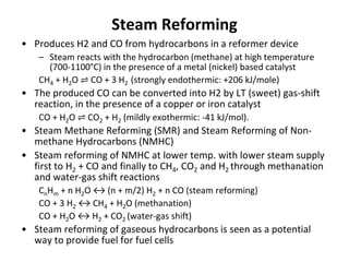 Steam Reforming
• Produces H2 and CO from hydrocarbons in a reformer device
– Steam reacts with the hydrocarbon (methane) at high temperature
(700-1100°C) in the presence of a metal (nickel) based catalyst
CH4 + H2O ⇌ CO + 3 H2 (strongly endothermic: +206 kJ/mole)
• The produced CO can be converted into H2 by LT (sweet) gas-shift
reaction, in the presence of a copper or iron catalyst
CO + H2O ⇌ CO2 + H2 (mildly exothermic: -41 kJ/mol).
• Steam Methane Reforming (SMR) and Steam Reforming of Non-
methane Hydrocarbons (NMHC)
• Steam reforming of NMHC at lower temp. with lower steam supply
first to H2 + CO and finally to CH4, CO2 and H2 through methanation
and water-gas shift reactions
CnHm + n H2O ↔ (n + m/2) H2 + n CO (steam reforming)
CO + 3 H2 ↔ CH4 + H2O (methanation)
CO + H2O ↔ H2 + CO2 (water-gas shift)
• Steam reforming of gaseous hydrocarbons is seen as a potential
way to provide fuel for fuel cells
 