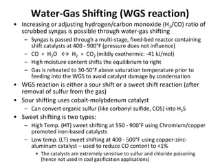 Water-Gas Shifting (WGS reaction)
• Increasing or adjusting hydrogen/carbon monoxide (H2/CO) ratio of
scrubbed syngas is possible through water-gas shifting
– Syngas is passed through a multi-stage, fixed-bed reactor containing
shift catalysts at 400 - 900°F (pressure does not influence)
– CO + H2O ↔ H2 + CO2 (mildly exothermic: -41 kJ/mol)
– High moisture content shifts the equilibrium to right
– Gas is reheated to 30-50°F above saturation temperature prior to
feeding into the WGS to avoid catalyst damage by condensation
• WGS reaction is either a sour shift or a sweet shift reaction (after
removal of sulfur from the gas)
• Sour shifting uses cobalt-molybdenum catalyst
– Can convert organic sulfur (like corbonyl sulfide, COS) into H2S
• Sweet shifting is two types:
– High Temp. (HT) sweet shifting at 550 - 900°F using Chromium/copper
promoted iron-based catalysts
– Low temp. (LT) sweet shifting at 400 - 500°F using copper-zinc-
aluminum catalyst – used to reduce CO content to <1%
• The catalysts are extremely sensitive to sulfur and chloride poisoning
(hence not used in coal gasification applications)
 