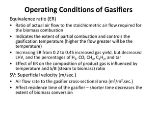 Operating Conditions of Gasifiers
Equivalence ratio (ER)
• Ratio of actual air flow to the stoichiometric air flow required for
the biomass combustion
• Indicates the extent of partial combustion and controls the
gasification temperature (higher the flow greater will be the
temperature)
• Increasing ER from 0.2 to 0.45 increased gas yield, but decreased
LHV, and the percentages of H2, CO, CH4, C2H2, and tar
• Effect of ER on the composition of product gas is influenced by
temperature and S/B (steam to biomass) ratio
SV: Superficial velocity (m/sec.)
• Air flow rate to the gasifier cross-sectional area (m3/m2.sec.)
• Affect residence time of the gasifier – shorter time decreases the
extent of biomass conversion
 