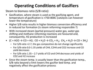 Operating Conditions of Gasifiers
Steam to biomass ratio (S/B ratio):
• Gasification, where steam is used as the gasifying agent, and
temperature of gasification is >750-800C (catalysts can however
lower the temperature)
• Higher S/B ratio results in higher biomass conversion efficiency and
in reduced tar formation (is steam reforming responsible ?)
• With increased steam (partial pressure) water gas, water gas
shifting and methane reforming reactions are favoured and,
consequently, H2 production is increased
• (C + H2O → CO + H2; CO + H2O → CO2 + H2; CH4 + H2O → CO + 3H2)
– For S/B ratio >2.7, the gas composition do not change significantly
– For S/B ratio 0.0-1.35 yields of CH4, C2H4 and CO2 increase and CO
yield decreases
– For S/B ratio 1.35 – 2.7 yields of CO and CH4 decrease and yields of
CO2 and H2 increase
• Since the steam temp. is usually lower than the gasification temp.,
S/B ratio beyond a limit lowers the gasifier bed temp. and
negatively affect the gasification process
 