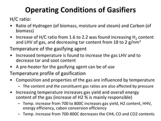 Operating Conditions of Gasifiers
H/C ratio:
• Ratio of Hydrogen (of biomass, moisture and steam) and Carbon (of
biomass)
• Increase of H/C ratio from 1.6 to 2.2 was found increasing H2 content
and LHV of gas, and decreasing tar content from 18 to 2 g/nm3
Temperature of the gasifying agent
• Increased temperature is found to increase the gas LHV and to
decrease tar and soot content
• A pre-heater for the gasifying agent can be of use
Temperature profile of gasification
• Composition and properties of the gas are influenced by temperature
– The content and the constituent gas ratios are also affected by pressure
• Increasing temperature increases gas yield and overall energy
content of the gas (increase of H2 % is mainly responsible)
– Temp. increase from 700 to 800C increases gas yield, H2 content, HHV,
energy efficiency, cabon conversion efficiency
– Temp. Increase from 700-800C decreases the CH4, CO and CO2 contents
 