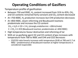 Operating Conditions of Gasifiers
Temperature profile of gasification
• Between 750 and 950C, H2 content increased from 31% to 45%, CH4
and CO contents remained fairly constant and CO2 content decreased
• At >750-800C, H2 production increases but CH4 production decreases
• At >850-900C, steam reforming and Boudouard reactions
predominate and increase the CO content
CH4 + H2O ⇌ CO + 3 H2 (strongly endothermic: +206 kJ/mole)
C + CO2 ↔ 2CO (Boudouard reaction; predominates at >850-900C)
• High temperatures favour destruction and reforming of tar
• With air as gasifying agent H2 and CO content of gas increases with
temperature from 700 to 900C and CH4 and CO2 decreases
– CO/CO2 ratio linearly increases with temperature (0.85 at 700 and 2.7 at
900) – predominance of boudouard reaction at higher temperatures is
considered responsible
 