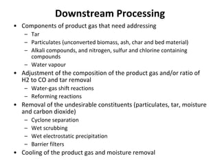 Downstream Processing
• Components of product gas that need addressing
– Tar
– Particulates (unconverted biomass, ash, char and bed material)
– Alkali compounds, and nitrogen, sulfur and chlorine containing
compounds
– Water vapour
• Adjustment of the composition of the product gas and/or ratio of
H2 to CO and tar removal
– Water-gas shift reactions
– Reforming reactions
• Removal of the undesirable constituents (particulates, tar, moisture
and carbon dioxide)
– Cyclone separation
– Wet scrubbing
– Wet electrostatic precipitation
– Barrier filters
• Cooling of the product gas and moisture removal
 