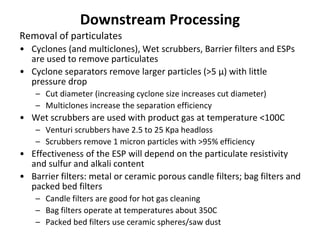 Downstream Processing
Removal of particulates
• Cyclones (and multiclones), Wet scrubbers, Barrier filters and ESPs
are used to remove particulates
• Cyclone separators remove larger particles (>5 μ) with little
pressure drop
– Cut diameter (increasing cyclone size increases cut diameter)
– Multiclones increase the separation efficiency
• Wet scrubbers are used with product gas at temperature <100C
– Venturi scrubbers have 2.5 to 25 Kpa headloss
– Scrubbers remove 1 micron particles with >95% efficiency
• Effectiveness of the ESP will depend on the particulate resistivity
and sulfur and alkali content
• Barrier filters: metal or ceramic porous candle filters; bag filters and
packed bed filters
– Candle filters are good for hot gas cleaning
– Bag filters operate at temperatures about 350C
– Packed bed filters use ceramic spheres/saw dust
 